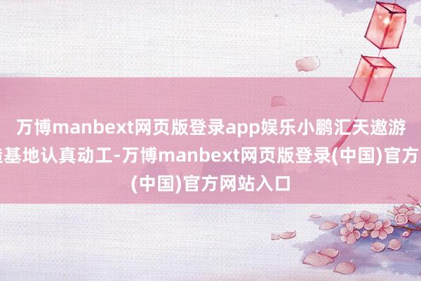 万博manbext网页版登录app娱乐小鹏汇天遨游汽车智造基地认真动工-万博manbext网页版登录(中国)官方网站入口