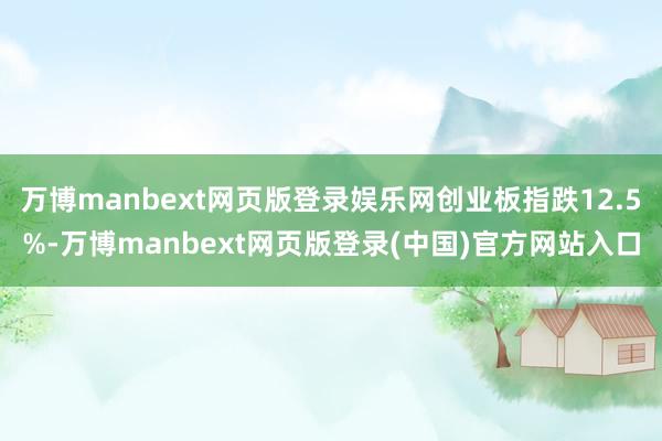 万博manbext网页版登录娱乐网创业板指跌12.5%-万博manbext网页版登录(中国)官方网站入口
