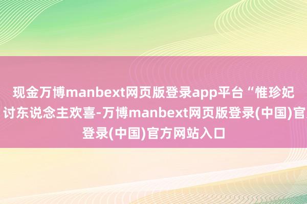 现金万博manbext网页版登录app平台“惟珍妃素性乖巧、讨东说念主欢喜-万博manbext网页版登录(中国)官方网站入口