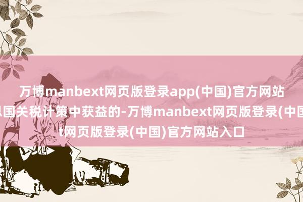 万博manbext网页版登录app(中国)官方网站而当今从好意思国关税计策中获益的-万博manbext网页版登录(中国)官方网站入口