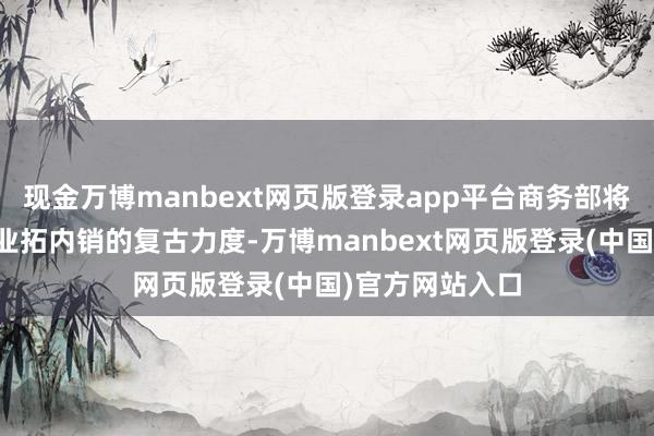 现金万博manbext网页版登录app平台商务部将加大对外贸企业拓内销的复古力度-万博manbext网页版登录(中国)官方网站入口