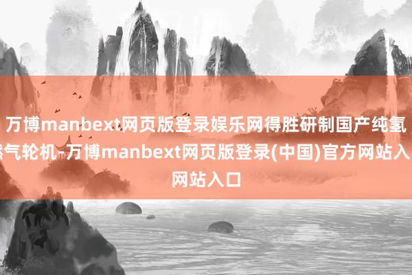 万博manbext网页版登录娱乐网得胜研制国产纯氢燃气轮机-万博manbext网页版登录(中国)官方网站入口