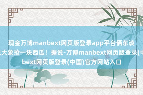 现金万博manbext网页版登录app平台俩东谈主在所有就像两只大象抢一块西瓜！据说-万博manbext网页版登录(中国)官方网站入口