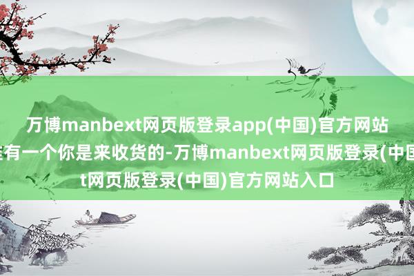 万博manbext网页版登录app(中国)官方网站最根底的指标惟有一个你是来收货的-万博manbext网页版登录(中国)官方网站入口