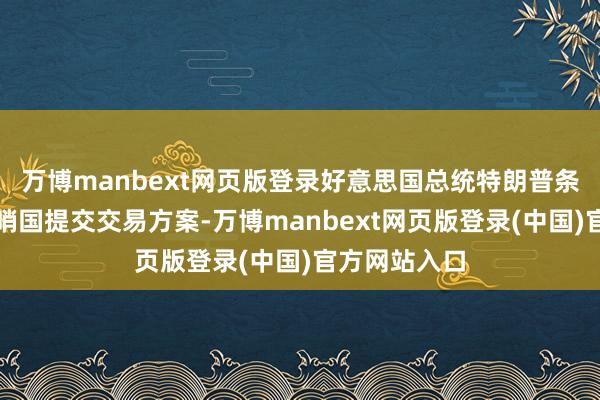 万博manbext网页版登录好意思国总统特朗普条件本周三前哨国提交交易方案-万博manbext网页版登录(中国)官方网站入口