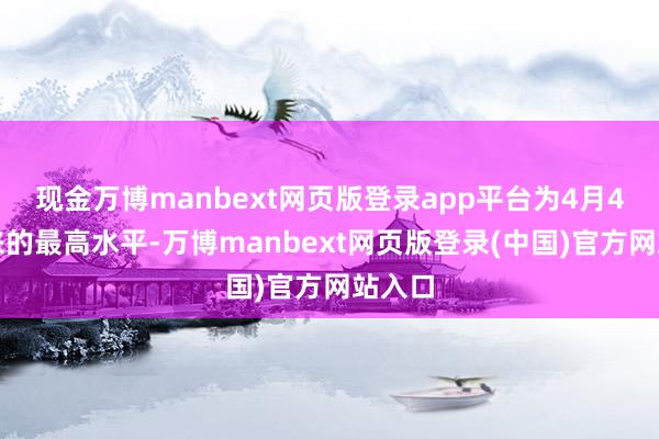 现金万博manbext网页版登录app平台为4月4日以来的最高水平-万博manbext网页版登录(中国)官方网站入口