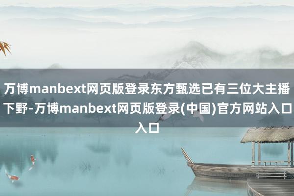 万博manbext网页版登录东方甄选已有三位大主播下野-万博manbext网页版登录(中国)官方网站入口