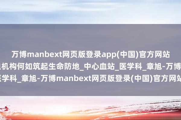万博manbext网页版登录app(中国)官方网站血液的安全之旅：采供血机构何如筑起生命防地_中心血站_医学科_章旭-万博manbext网页版登录(中国)官方网站入口