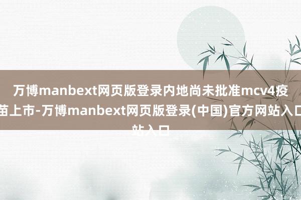 万博manbext网页版登录内地尚未批准mcv4疫苗上市-万博manbext网页版登录(中国)官方网站入口