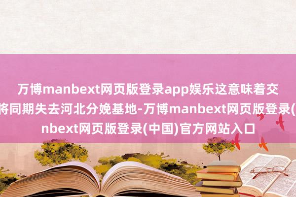 万博manbext网页版登录app娱乐这意味着交游完成后祖名股份将同期失去河北分娩基地-万博manbext网页版登录(中国)官方网站入口