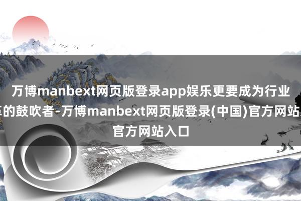 万博manbext网页版登录app娱乐更要成为行业变革的鼓吹者-万博manbext网页版登录(中国)官方网站入口