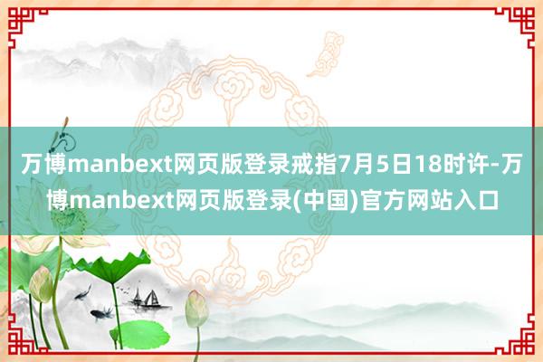 万博manbext网页版登录戒指7月5日18时许-万博manbext网页版登录(中国)官方网站入口