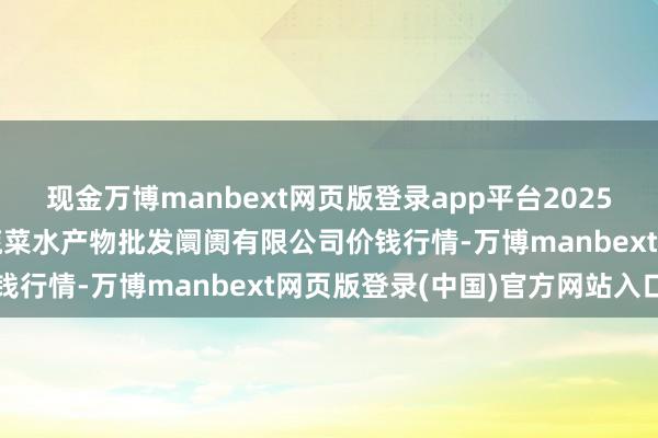 现金万博manbext网页版登录app平台2025年7月12日青岛市城阳蔬菜水产物批发阛阓有限公司价钱行情-万博manbext网页版登录(中国)官方网站入口