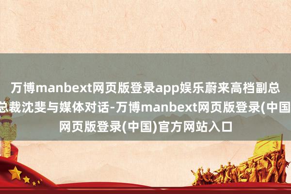 万博manbext网页版登录app娱乐蔚来高档副总裁、乐谈汽车总裁沈斐与媒体对话-万博manbext网页版登录(中国)官方网站入口