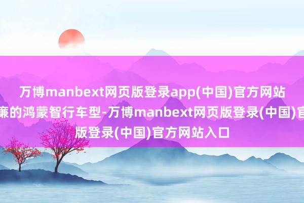 万博manbext网页版登录app(中国)官方网站将成为最低廉的鸿蒙智行车型-万博manbext网页版登录(中国)官方网站入口