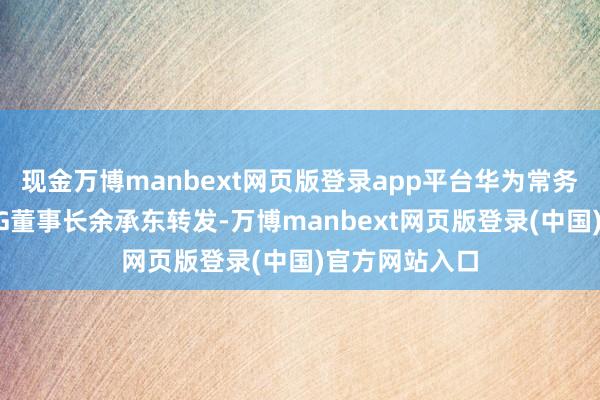现金万博manbext网页版登录app平台华为常务董事、末端BG董事长余承东转发-万博manbext网页版登录(中国)官方网站入口