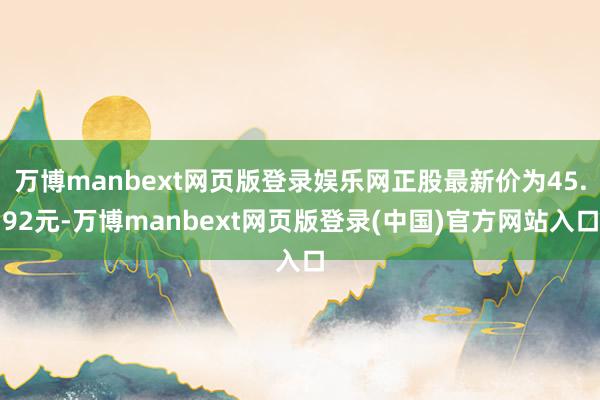 万博manbext网页版登录娱乐网正股最新价为45.92元-万博manbext网页版登录(中国)官方网站入口