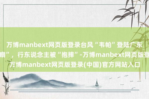 万博manbext网页版登录台风“韦帕”登陆广东台山：工地塔吊成“电扇”，行东说念主被“抱摔”-万博manbext网页版登录(中国)官方网站入口