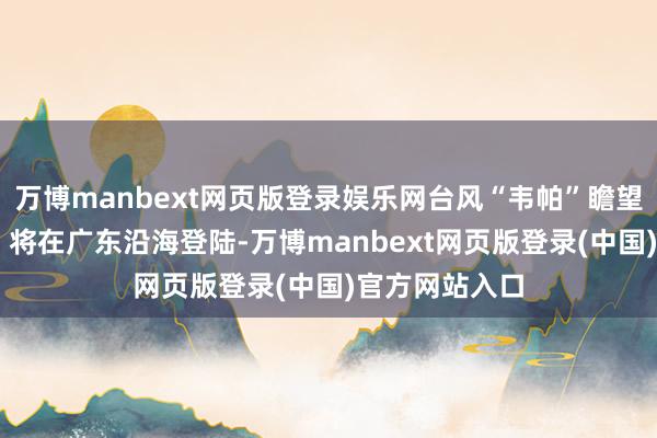 万博manbext网页版登录娱乐网台风“韦帕”瞻望今天（20日）将在广东沿海登陆-万博manbext网页版登录(中国)官方网站入口