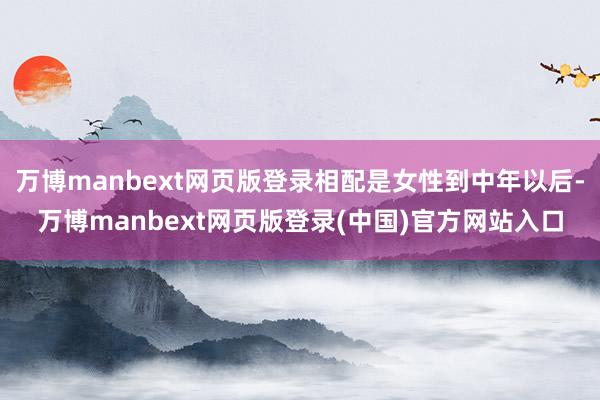 万博manbext网页版登录相配是女性到中年以后-万博manbext网页版登录(中国)官方网站入口