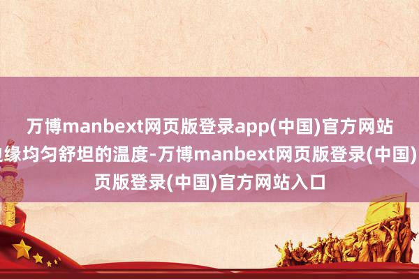 万博manbext网页版登录app(中国)官方网站予以每一个边缘均匀舒坦的温度-万博manbext网页版登录(中国)官方网站入口
