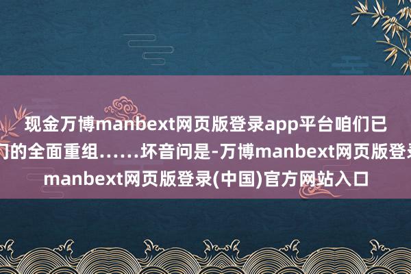 现金万博manbext网页版登录app平台咱们已完成对销售和行状部门的全面重组……坏音问是-万博manbext网页版登录(中国)官方网站入口