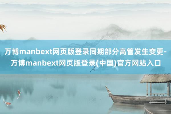 万博manbext网页版登录同期部分高管发生变更-万博manbext网页版登录(中国)官方网站入口