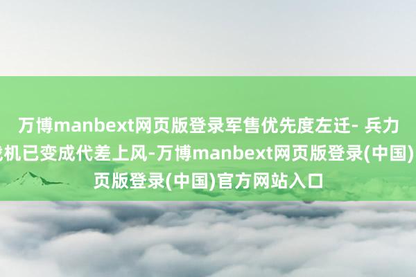 万博manbext网页版登录军售优先度左迁- 兵力断档:阵风战机已变成代差上风-万博manbext网页版登录(中国)官方网站入口