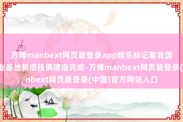 万博manbext网页版登录app娱乐标记着我国畛域最大的石化产业基地新增技俩建造完成-万博manbext网页版登录(中国)官方网站入口