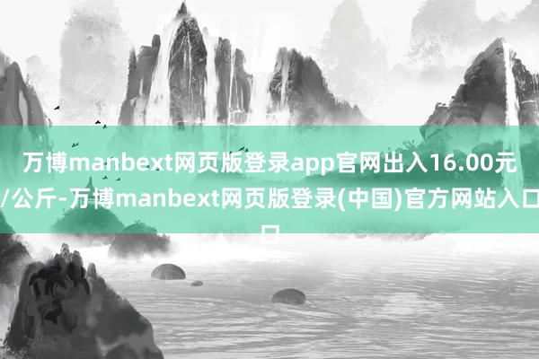 万博manbext网页版登录app官网出入16.00元/公斤-万博manbext网页版登录(中国)官方网站入口