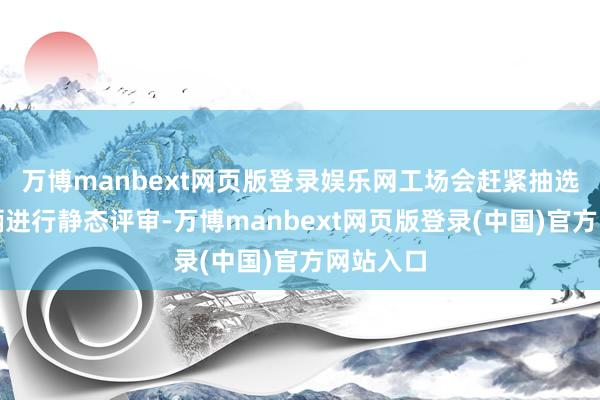 万博manbext网页版登录娱乐网工场会赶紧抽选下线车辆进行静态评审-万博manbext网页版登录(中国)官方网站入口