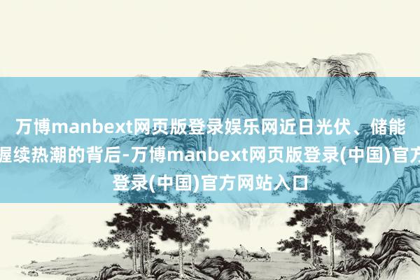 万博manbext网页版登录娱乐网近日光伏、储能板块行情握续热潮的背后-万博manbext网页版登录(中国)官方网站入口