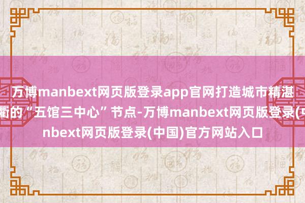 万博manbext网页版登录app官网打造城市精湛节点\n在西江通衢的“五馆三中心”节点-万博manbext网页版登录(中国)官方网站入口