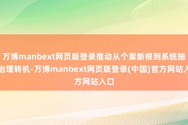 万博manbext网页版登录推动从个案断根到系统施治治理转机-万博manbext网页版登录(中国)官方网站入口