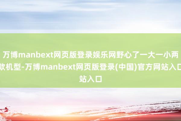 万博manbext网页版登录娱乐网野心了一大一小两款机型-万博manbext网页版登录(中国)官方网站入口