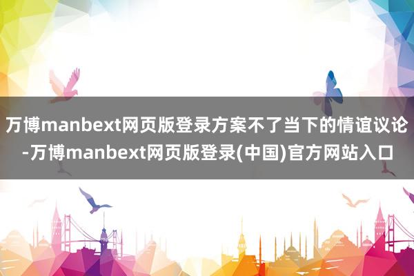 万博manbext网页版登录方案不了当下的情谊议论-万博manbext网页版登录(中国)官方网站入口