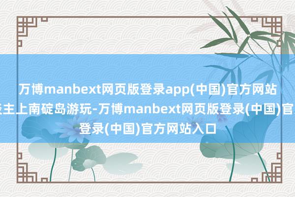 万博manbext网页版登录app(中国)官方网站有利送东谈主上南碇岛游玩-万博manbext网页版登录(中国)官方网站入口