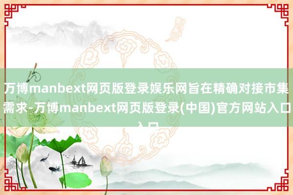 万博manbext网页版登录娱乐网旨在精确对接市集需求-万博manbext网页版登录(中国)官方网站入口