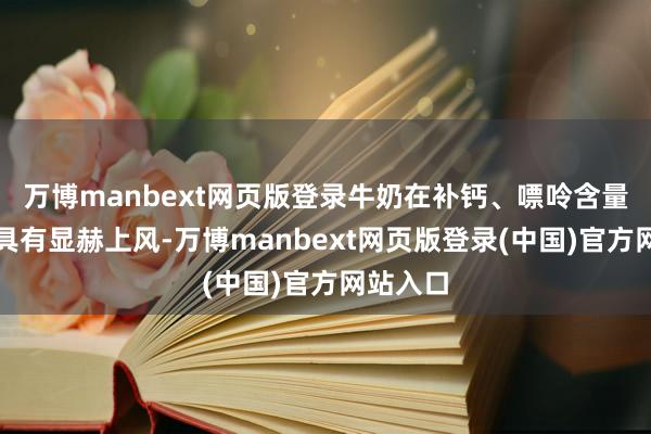 万博manbext网页版登录牛奶在补钙、嘌呤含量等方面具有显赫上风-万博manbext网页版登录(中国)官方网站入口