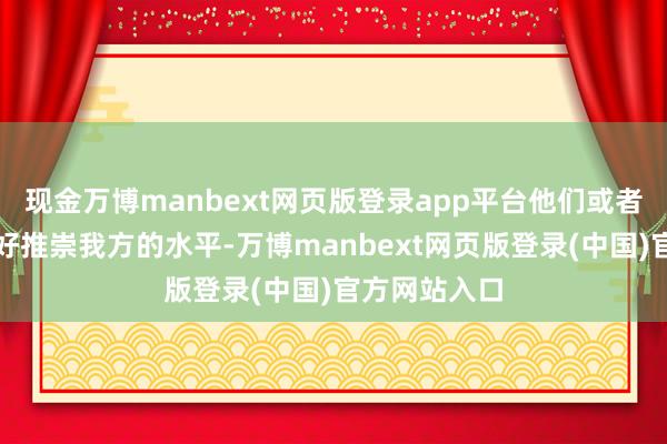 现金万博manbext网页版登录app平台他们或者在比赛中很好推崇我方的水平-万博manbext网页版登录(中国)官方网站入口