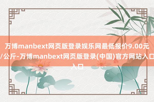万博manbext网页版登录娱乐网最低报价9.00元/公斤-万博manbext网页版登录(中国)官方网站入口