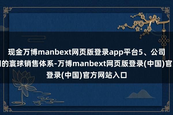 现金万博manbext网页版登录app平台5、公司熏陶了清闲的寰球销售体系-万博manbext网页版登录(中国)官方网站入口