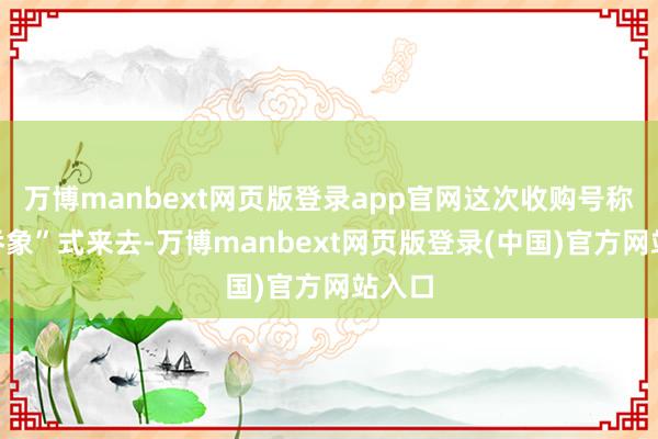 万博manbext网页版登录app官网这次收购号称“蛇吞象”式来去-万博manbext网页版登录(中国)官方网站入口