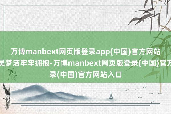 万博manbext网页版登录app(中国)官方网站张常宁和吴梦洁牢牢拥抱-万博manbext网页版登录(中国)官方网站入口