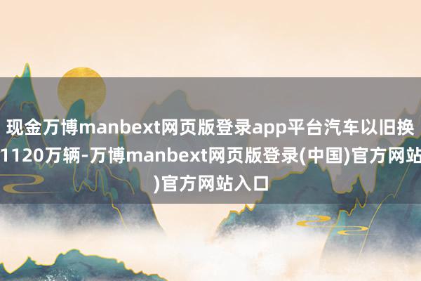 现金万博manbext网页版登录app平台汽车以旧换新超1120万辆-万博manbext网页版登录(中国)官方网站入口